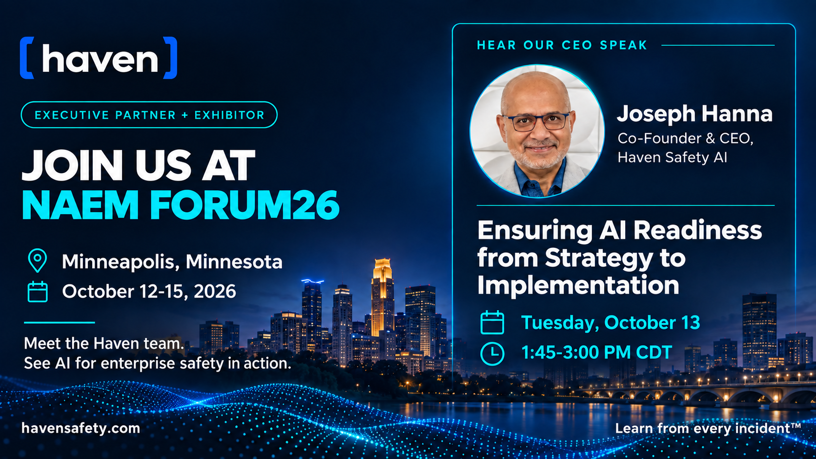 Haven — Executive Partner + Exhibitor. Join us at NAEM FORUM26. Minneapolis, Minnesota, October 12-15, 2026. Meet the Haven team. See AI for enterprise safety in action. Hear our CEO speak: Joseph Hanna, Co-Founder & CEO, Haven Safety AI — Ensuring AI Readiness from Strategy to Implementation, Tuesday, October 13, 1:45-3:00 PM CDT.